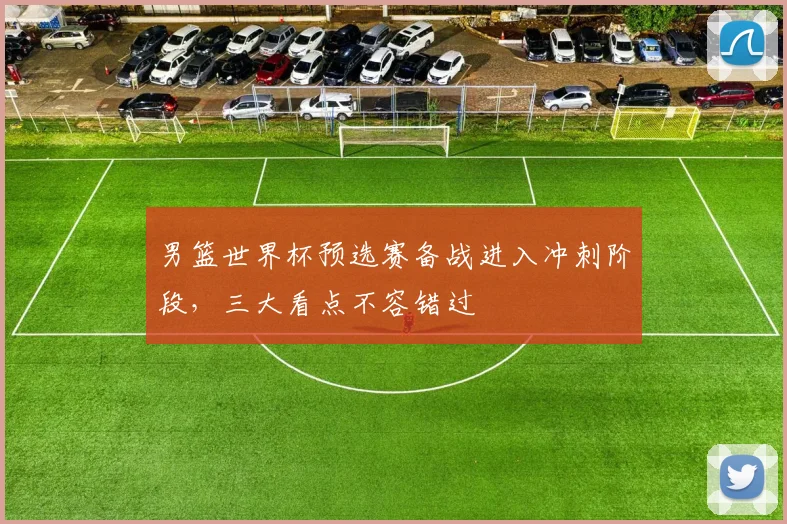 男篮世界杯预选赛备战进入冲刺阶段，三大看点不容错过