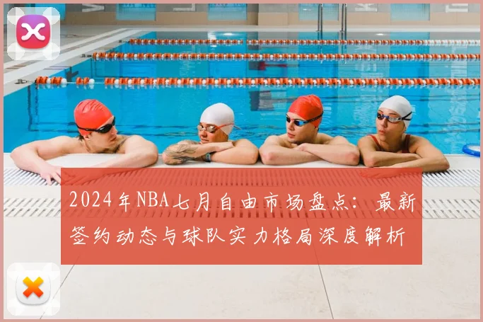 2024年NBA七月自由市场盘点：最新签约动态与球队实力格局深度解析