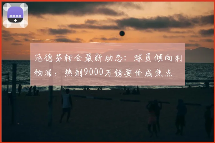 范德芬转会最新动态：球员倾向利物浦，热刺9000万镑要价成焦点