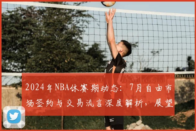 2024年NBA休赛期动态：7月自由市场签约与交易流言深度解析，展望新赛季东西部格局演变