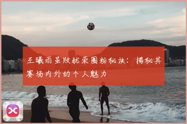 王曦雨虽败犹荣圈粉秘诀：揭秘其赛场内外的个人魅力