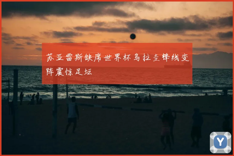 苏亚雷斯缺席世界杯乌拉圭锋线变阵震惊足坛