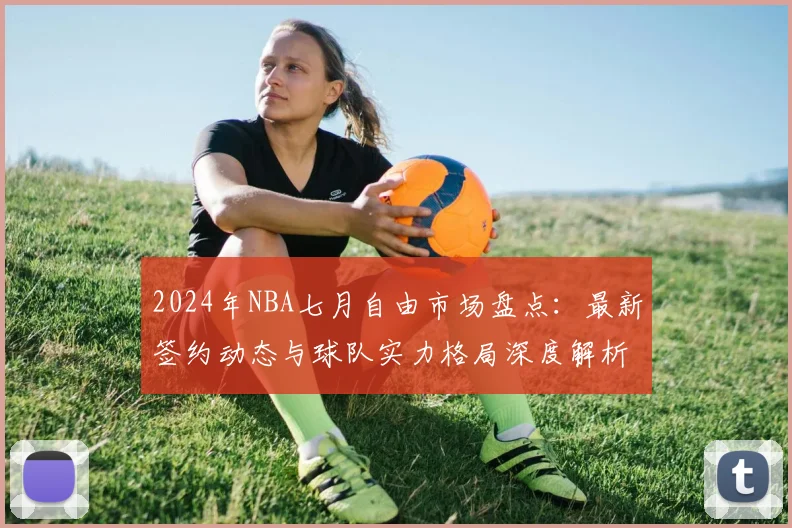 2024年NBA七月自由市场盘点：最新签约动态与球队实力格局深度解析