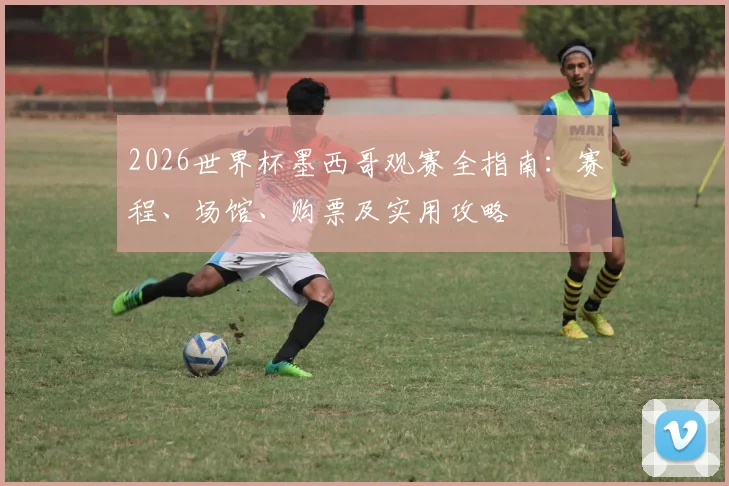2026世界杯墨西哥观赛全指南：赛程、场馆、购票及实用攻略