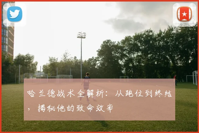 哈兰德战术全解析:从跑位到终结,揭秘他的致命效率