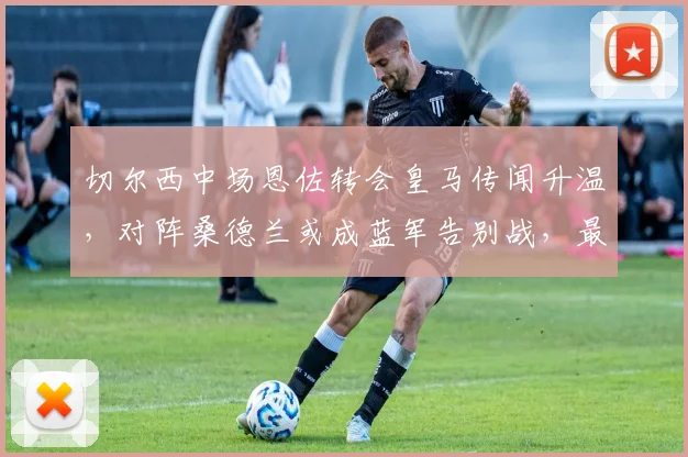 切尔西中场恩佐转会皇马传闻升温，对阵桑德兰或成蓝军告别战，最新动态解读