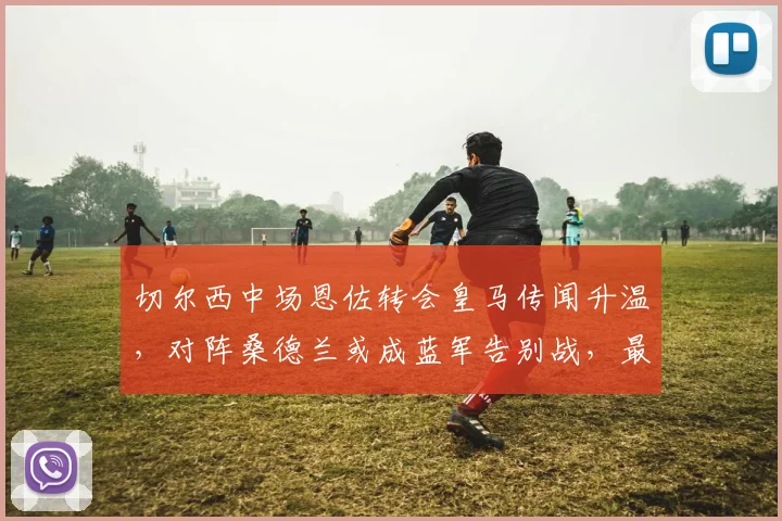 切尔西中场恩佐转会皇马传闻升温，对阵桑德兰或成蓝军告别战，最新动态解读