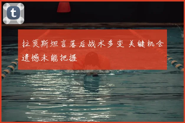 拉莫斯坦言落后战术多变 关键机会遗憾未能把握