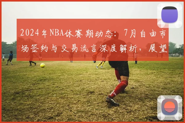 2024年NBA休赛期动态：7月自由市场签约与交易流言深度解析，展望新赛季东西部格局演变