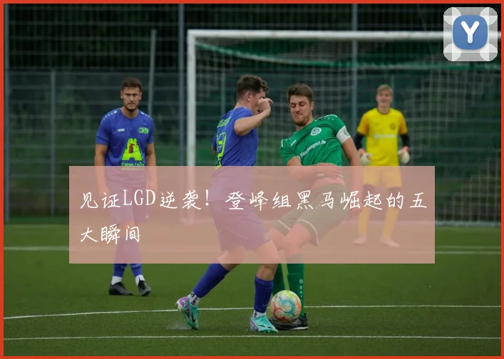 见证LGD逆袭！登峰组黑马崛起的五大瞬间