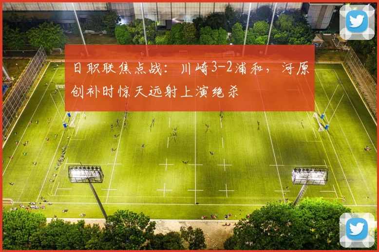 日职联焦点战：川崎3-2浦和，河原创补时惊天远射上演绝杀